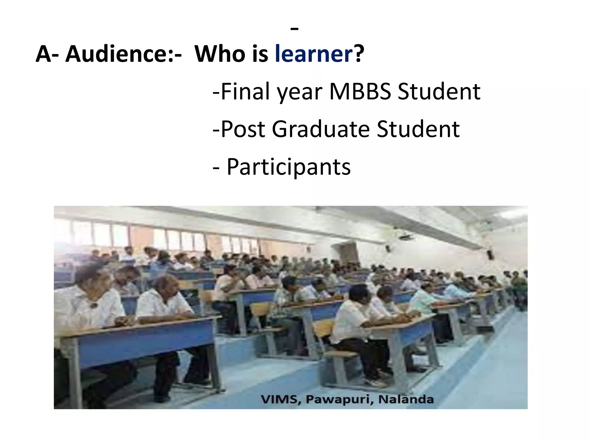 -
A- Audience:- Who is learner?
-Final year MBBS Student
-Post Graduate Student
- Participants
 