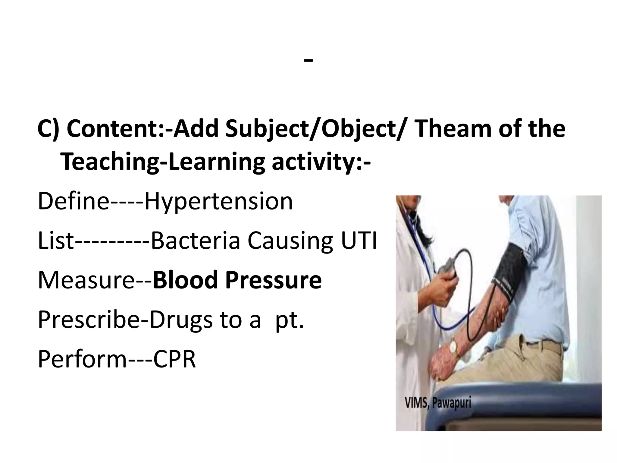 -
C) Content:-Add Subject/Object/ Theam of the
Teaching-Learning activity:-
Define----Hypertension
List---------Bacteria Causing UTI
Measure--Blood Pressure
Prescribe-Drugs to a pt.
Perform---CPR
 