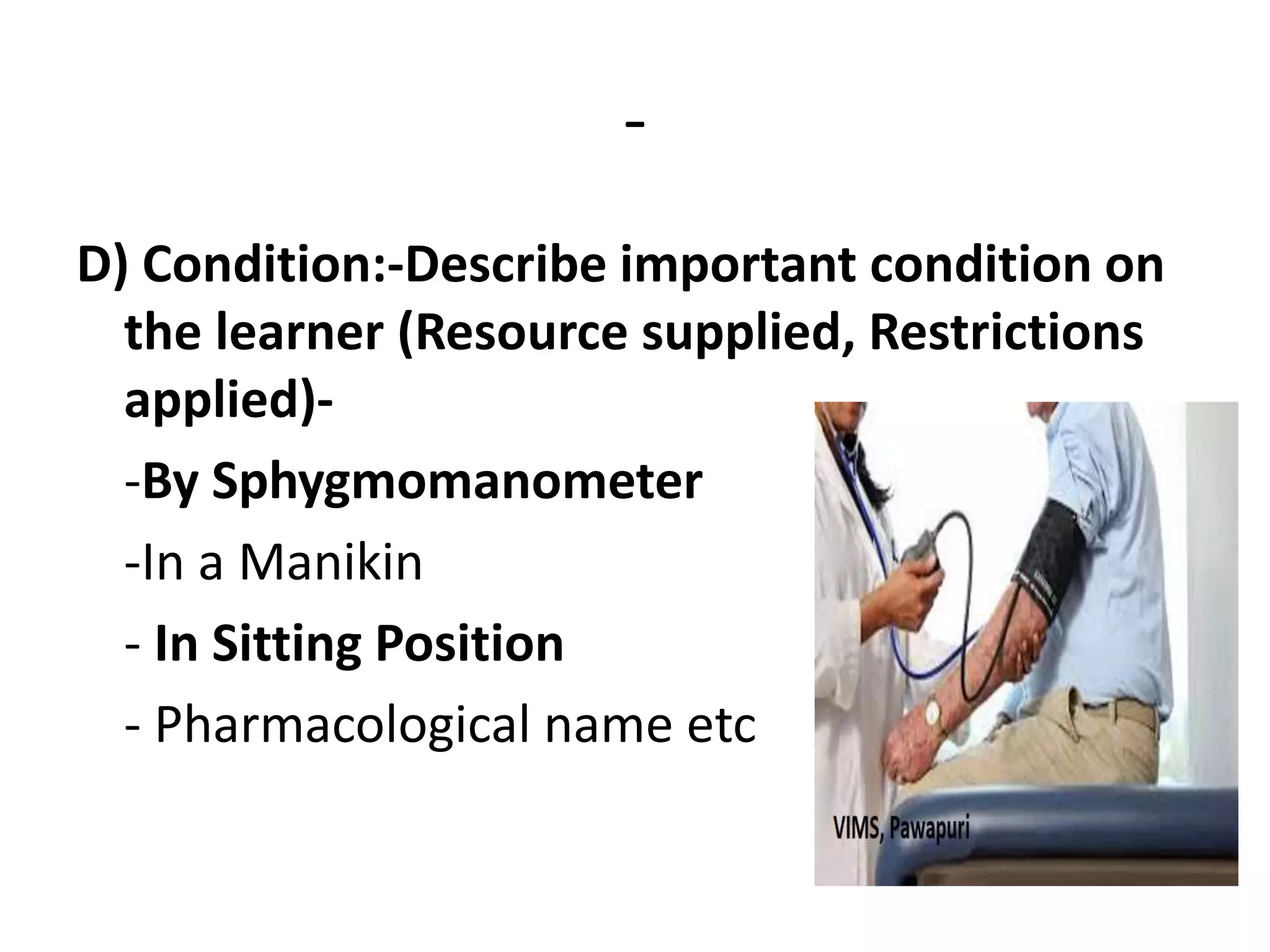 -
D) Condition:-Describe important condition on
the learner (Resource supplied, Restrictions
applied)-
-By Sphygmomanometer
-In a Manikin
- In Sitting Position
- Pharmacological name etc
 
