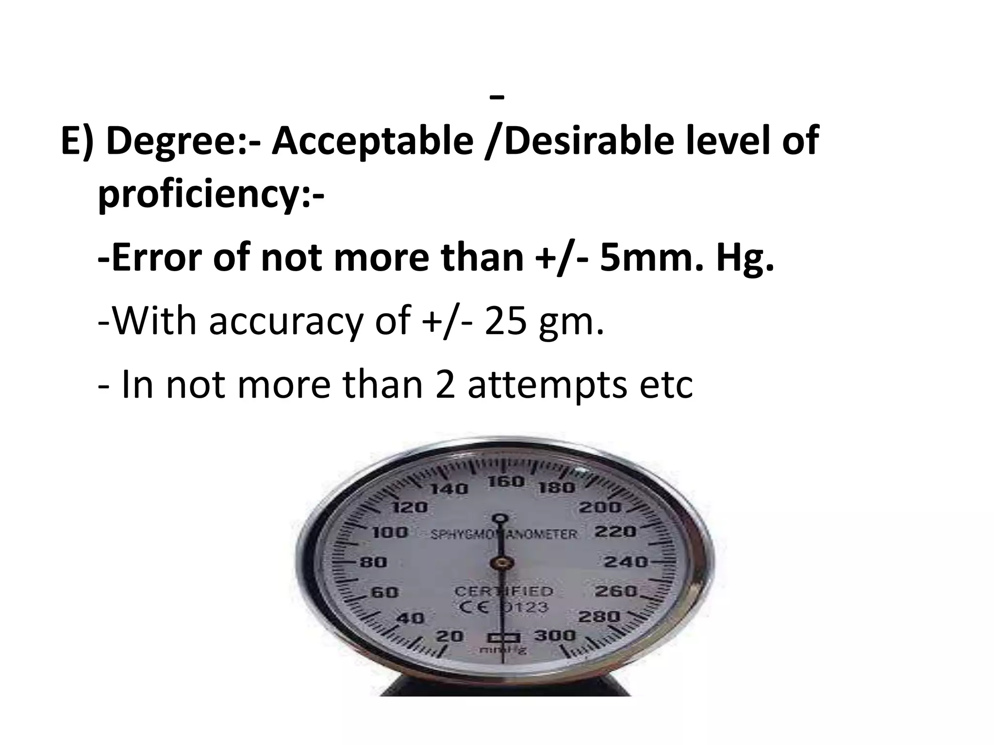 -
E) Degree:- Acceptable /Desirable level of
proficiency:-
-Error of not more than +/- 5mm. Hg.
-With accuracy of +/- 25 gm.
- In not more than 2 attempts etc
 