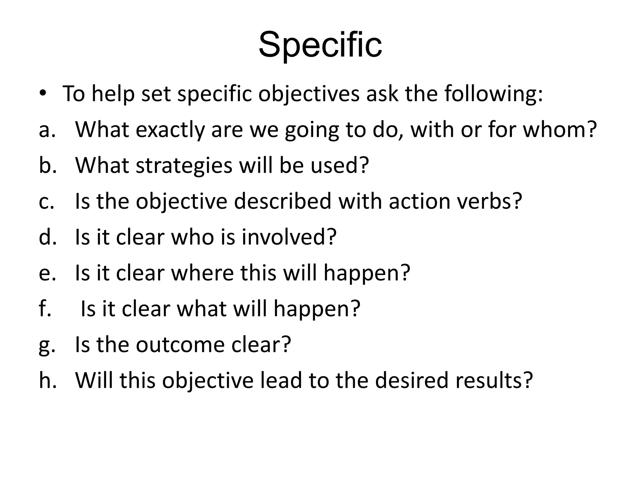 Specific
• To help set specific objectives ask the following:
a. What exactly are we going to do, with or for whom?
b. What strategies will be used?
c. Is the objective described with action verbs?
d. Is it clear who is involved?
e. Is it clear where this will happen?
f. Is it clear what will happen?
g. Is the outcome clear?
h. Will this objective lead to the desired results?
 
