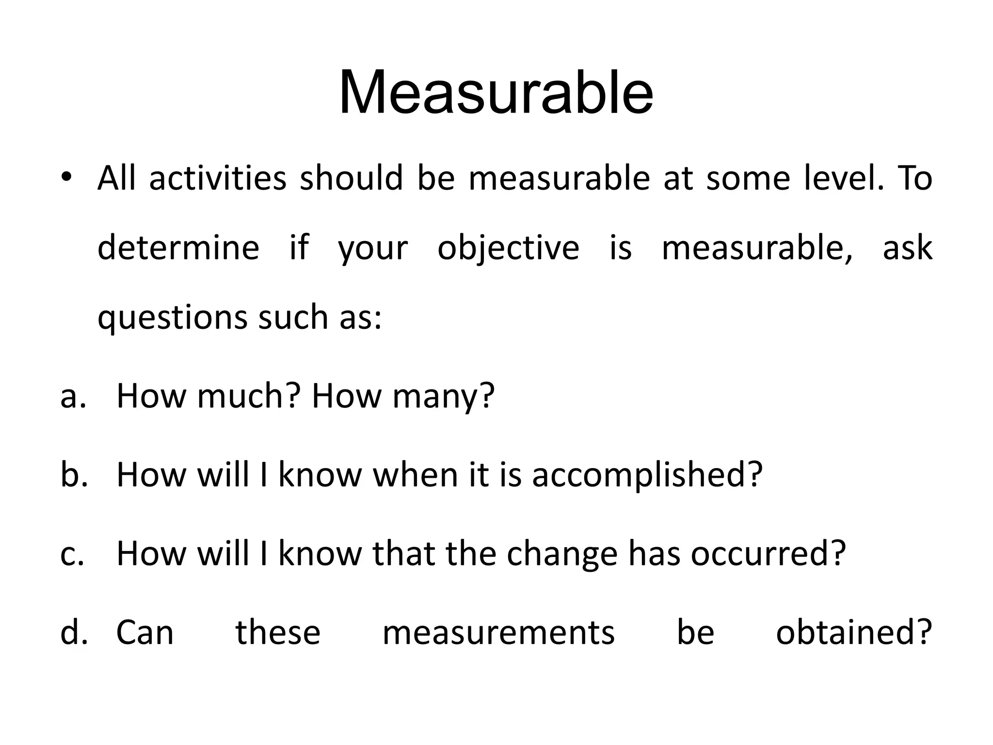 Measurable
• All activities should be measurable at some level. To
determine if your objective is measurable, ask
questions such as:
a. How much? How many?
b. How will I know when it is accomplished?
c. How will I know that the change has occurred?
d. Can these measurements be obtained?
 