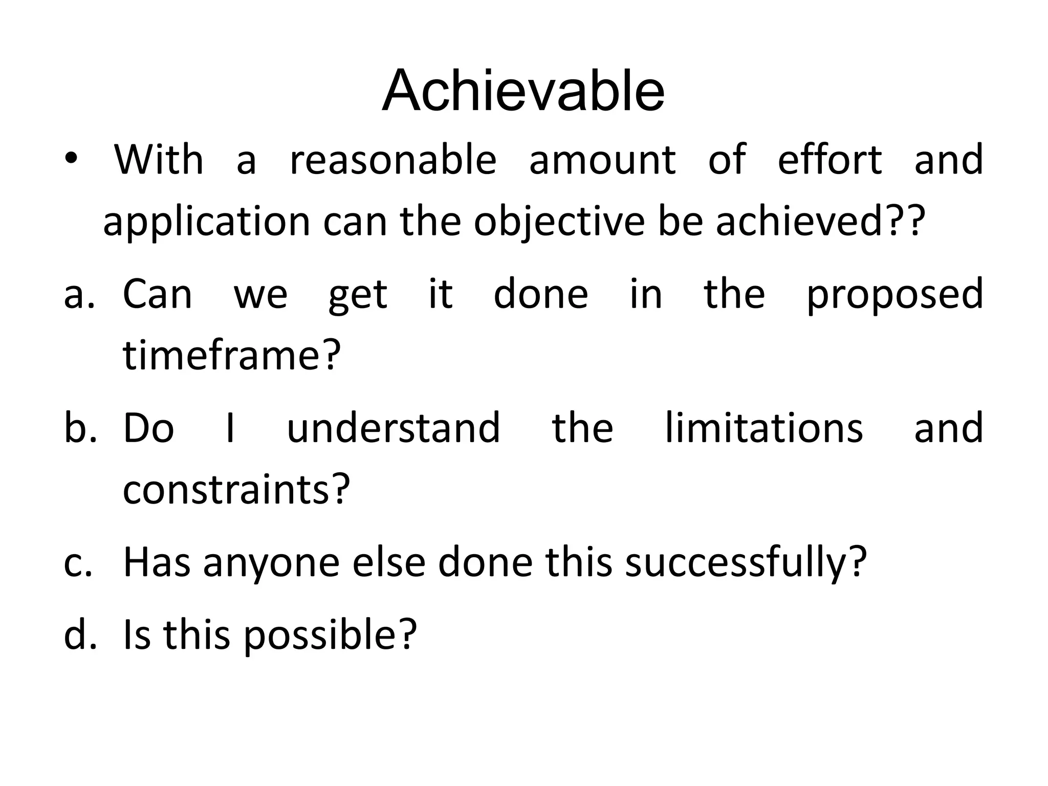Achievable
• With a reasonable amount of effort and
application can the objective be achieved??
a. Can we get it done in the proposed
timeframe?
b. Do I understand the limitations and
constraints?
c. Has anyone else done this successfully?
d. Is this possible?
 