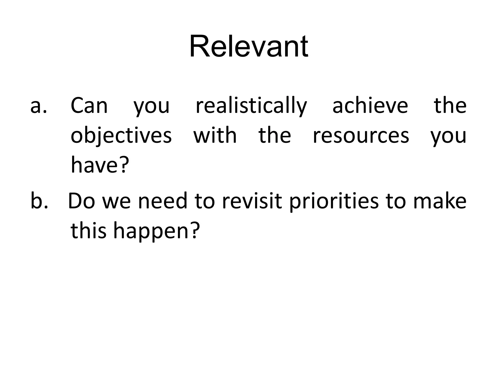 Relevant
a. Can you realistically achieve the
objectives with the resources you
have?
b. Do we need to revisit priorities to make
this happen?
 