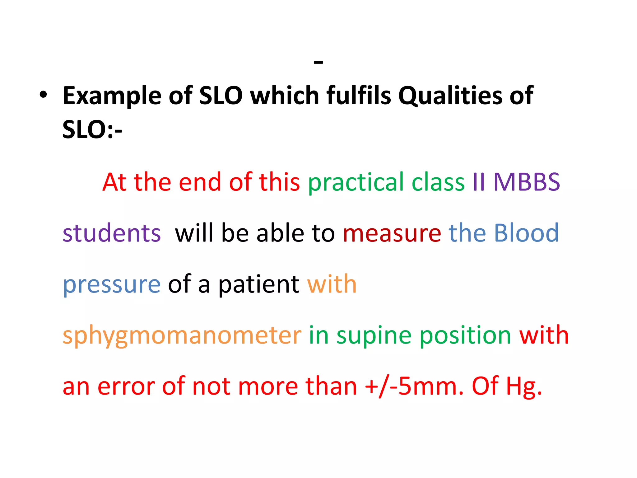 -
• Example of SLO which fulfils Qualities of
SLO:-
At the end of this practical class II MBBS
students will be able to measure the Blood
pressure of a patient with
sphygmomanometer in supine position with
an error of not more than +/-5mm. Of Hg.
 