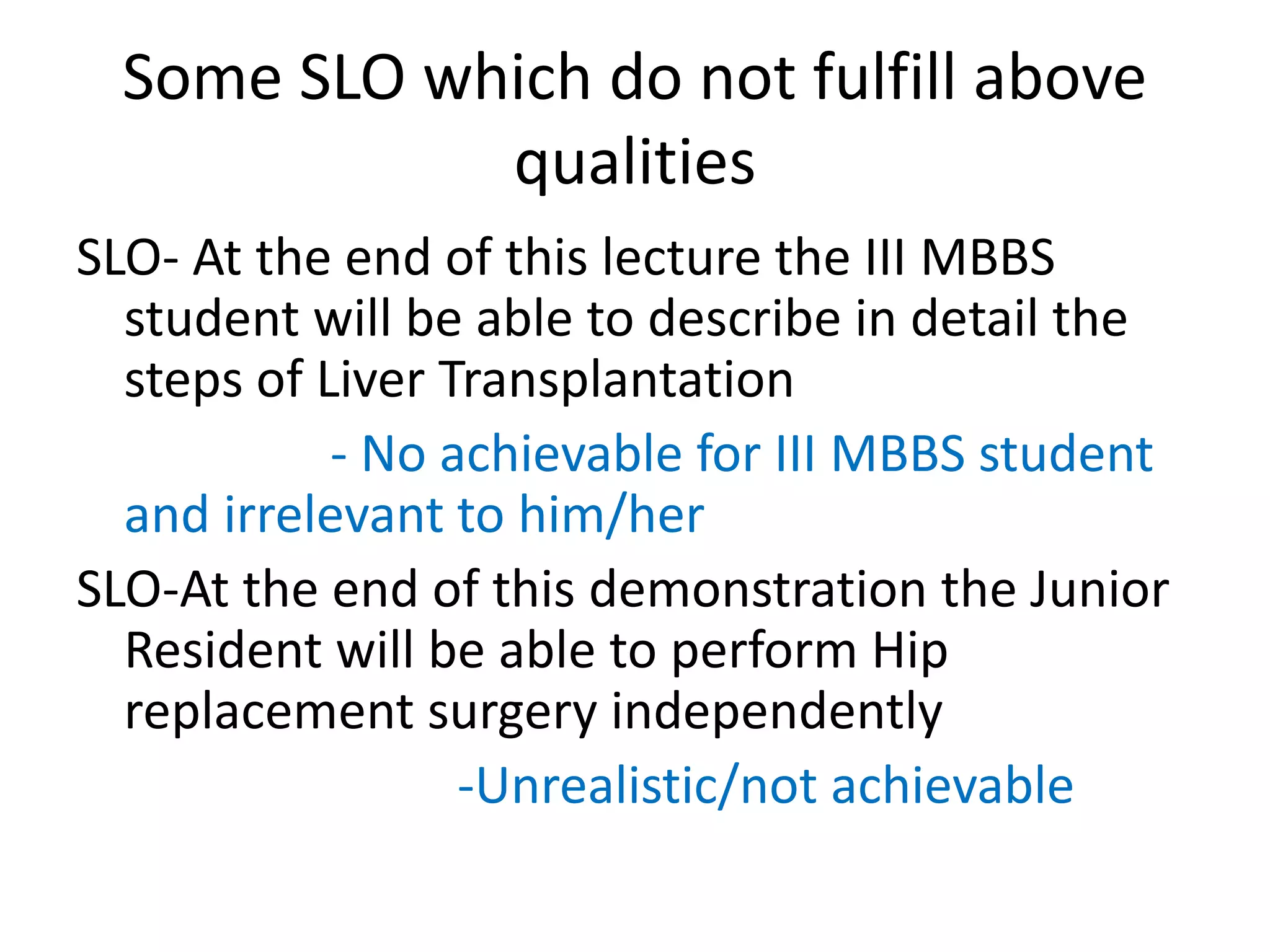 Some SLO which do not fulfill above
qualities
SLO- At the end of this lecture the III MBBS
student will be able to describe in detail the
steps of Liver Transplantation
- No achievable for III MBBS student
and irrelevant to him/her
SLO-At the end of this demonstration the Junior
Resident will be able to perform Hip
replacement surgery independently
-Unrealistic/not achievable
 