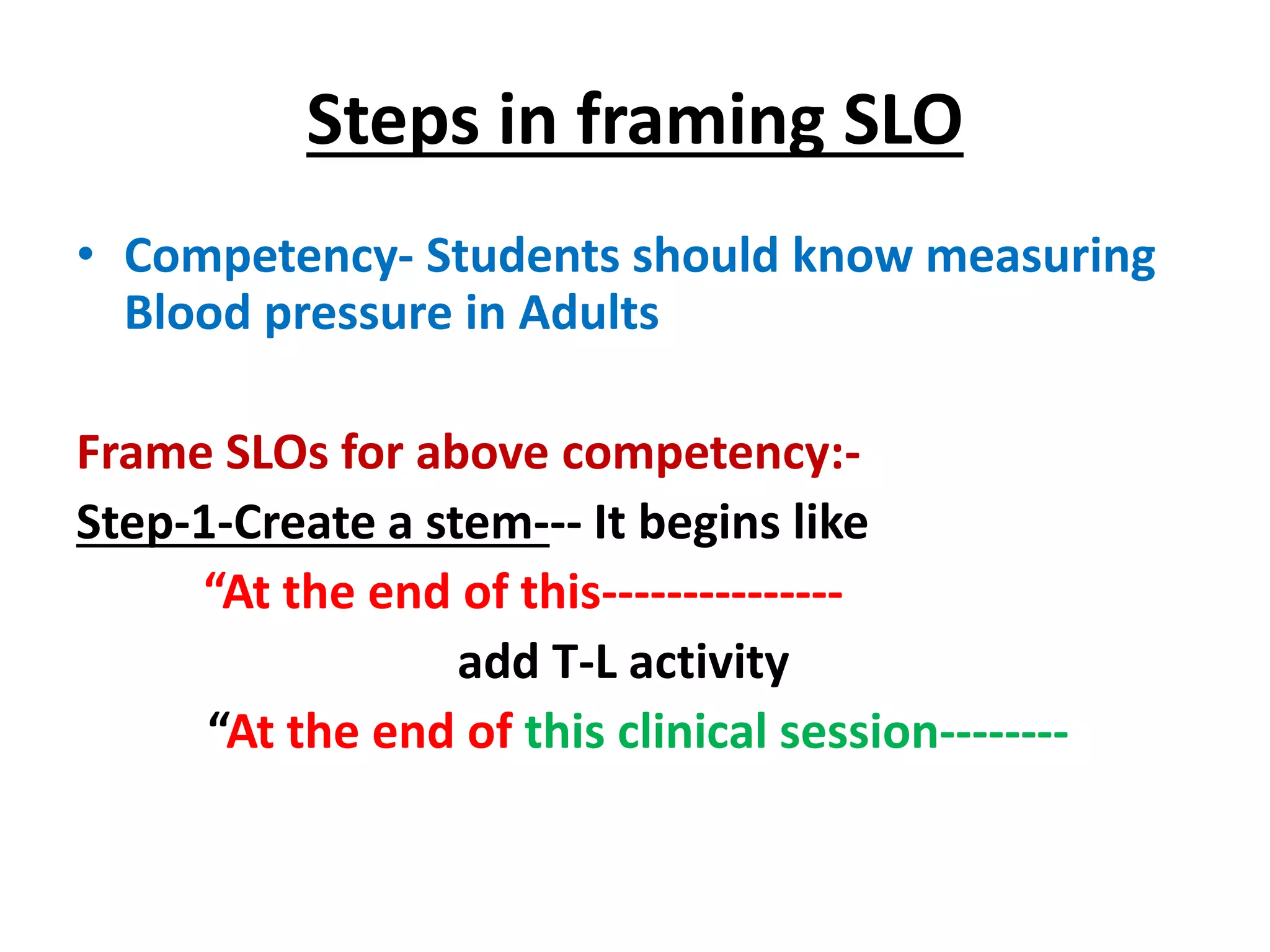 Steps in framing SLO
• Competency- Students should know measuring
Blood pressure in Adults
Frame SLOs for above competency:-
Step-1-Create a stem--- It begins like
“At the end of this---------------
add T-L activity
“At the end of this clinical session--------
 