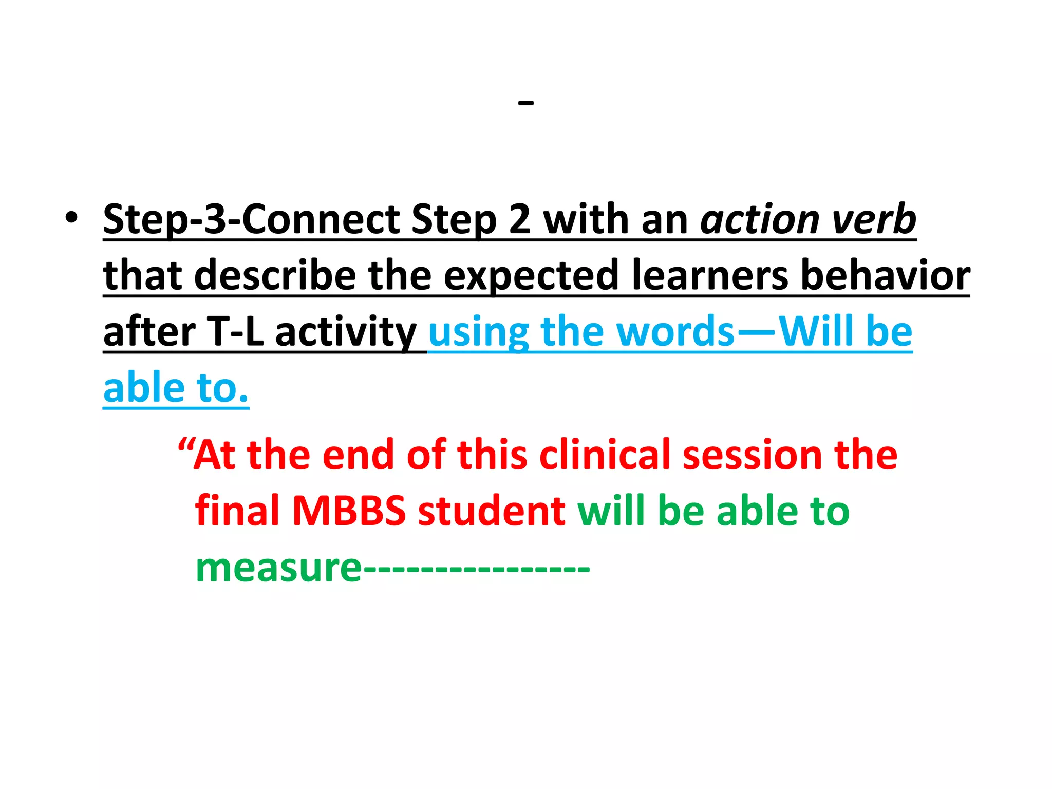 -
• Step-3-Connect Step 2 with an action verb
that describe the expected learners behavior
after T-L activity using the words—Will be
able to.
“At the end of this clinical session the
final MBBS student will be able to
measure----------------
 