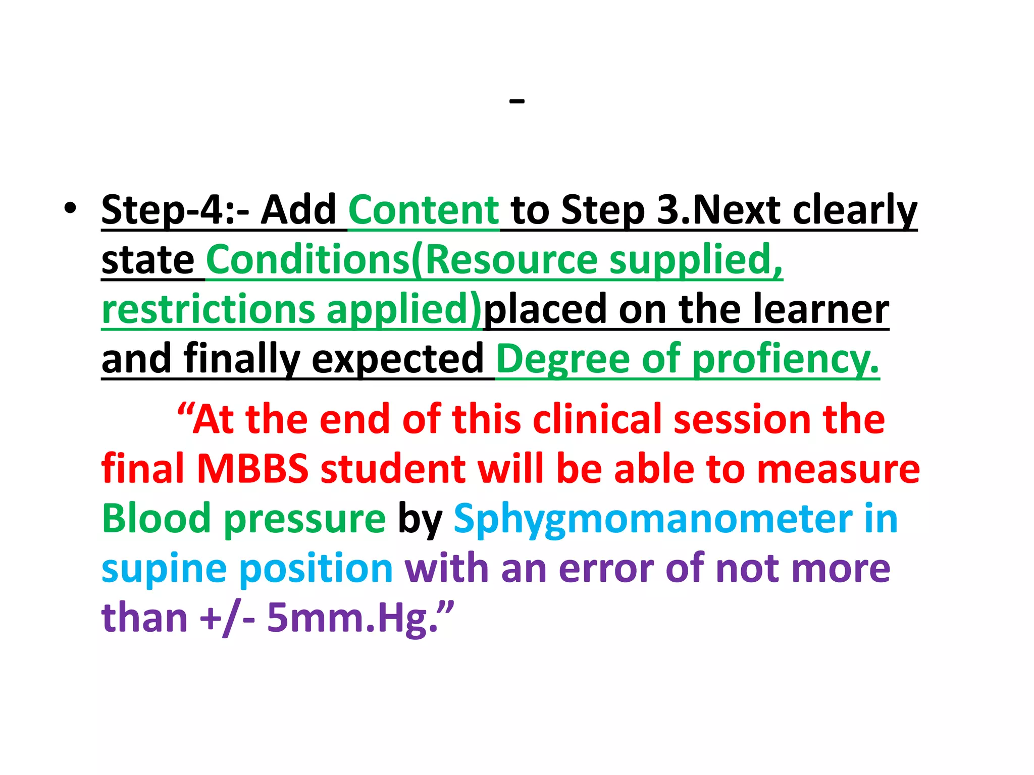 -
• Step-4:- Add Content to Step 3.Next clearly
state Conditions(Resource supplied,
restrictions applied)placed on the learner
and finally expected Degree of profiency.
“At the end of this clinical session the
final MBBS student will be able to measure
Blood pressure by Sphygmomanometer in
supine position with an error of not more
than +/- 5mm.Hg.”
 