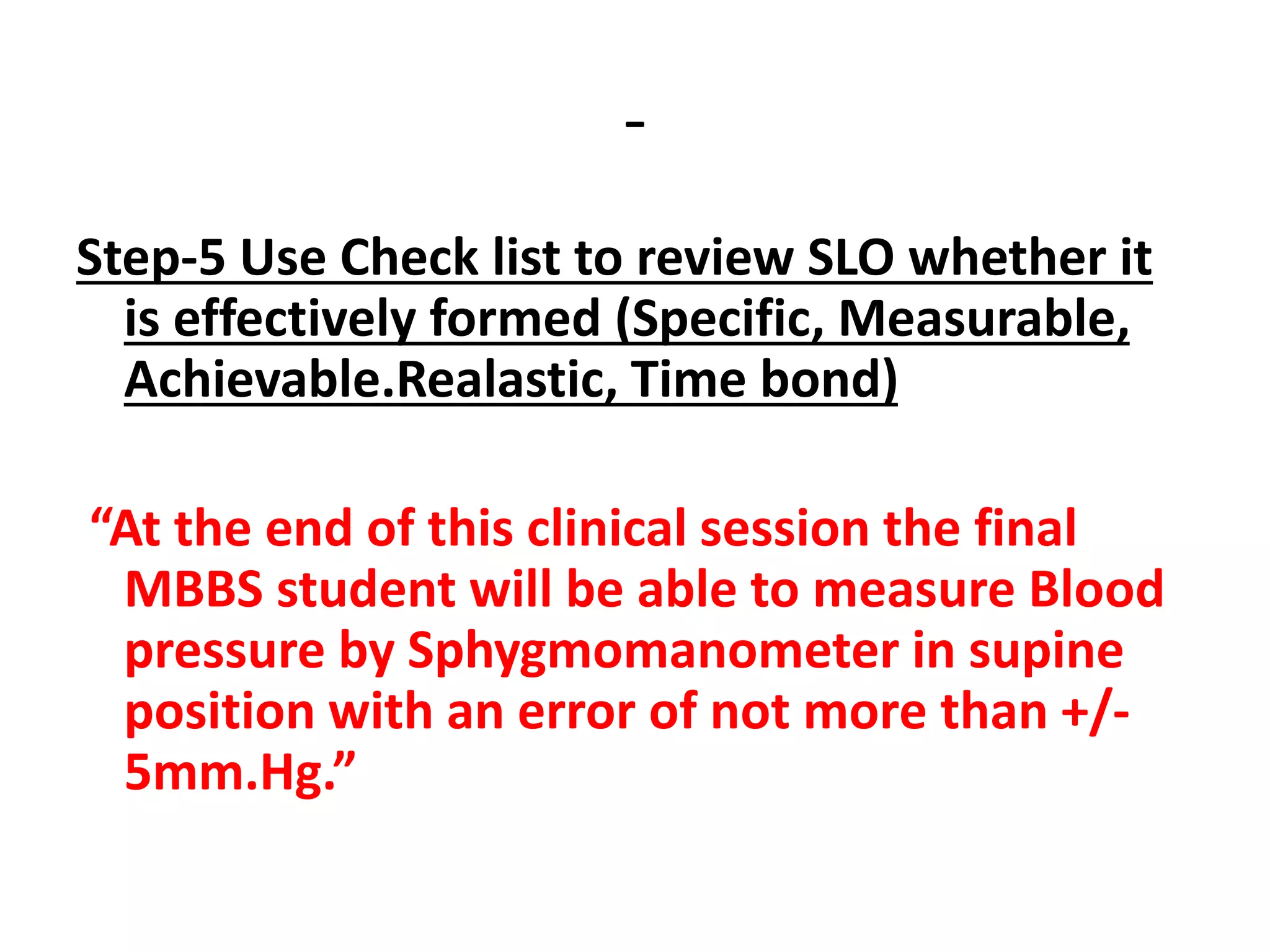 -
Step-5 Use Check list to review SLO whether it
is effectively formed (Specific, Measurable,
Achievable.Realastic, Time bond)
“At the end of this clinical session the final
MBBS student will be able to measure Blood
pressure by Sphygmomanometer in supine
position with an error of not more than +/-
5mm.Hg.”
 