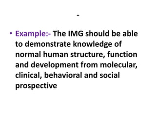 -
• Example:- The IMG should be able
to demonstrate knowledge of
normal human structure, function
and development from molecular,
clinical, behavioral and social
prospective
 