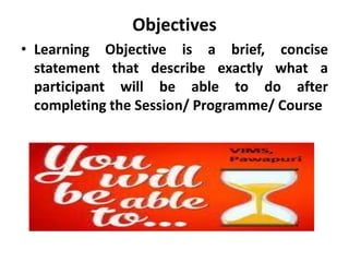 Objectives
• Learning Objective is a brief, concise
statement that describe exactly what a
participant will be able to do after
completing the Session/ Programme/ Course
 