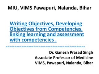 MIU, VIMS Pawapuri, Nalanda, Bihar
Writing Objectives, Developing
Objectives from Competencies,
linking learning and assessment
with competencies .
----------------------------------------------
Dr. Ganesh Prasad Singh
Associate Professor of Medicine
VIMS, Pawapuri, Nalanda, Bihar
 