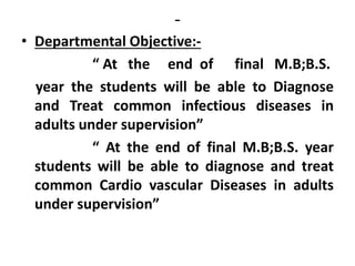 -
• Departmental Objective:-
“ At the end of final M.B;B.S.
year the students will be able to Diagnose
and Treat common infectious diseases in
adults under supervision”
“ At the end of final M.B;B.S. year
students will be able to diagnose and treat
common Cardio vascular Diseases in adults
under supervision”
 