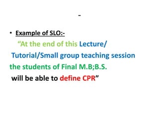 -
• Example of SLO:-
“At the end of this Lecture/
Tutorial/Small group teaching session
the students of Final M.B;B.S.
will be able to define CPR”
 