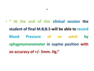 -
• “ At the end of this clinical session the
student of final M.B;B.S will be able to record
Blood Pressure of an adult by
sphygmomanometer in supine position with
an accuracy of +/- 5mm. Hg.”
 