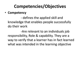Competencies/Objectives
• Competency
- defines the applied skill and
knowledge that enables people successfully
do their work
-Are relevant to an individuals job
responsibility, Role & capability. They are a
way to verify that a learner has in fact learned
what was intended in the learning objective
 