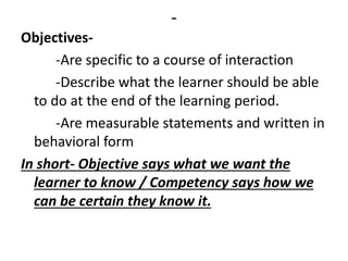 -
Objectives-
-Are specific to a course of interaction
-Describe what the learner should be able
to do at the end of the learning period.
-Are measurable statements and written in
behavioral form
In short- Objective says what we want the
learner to know / Competency says how we
can be certain they know it.
 
