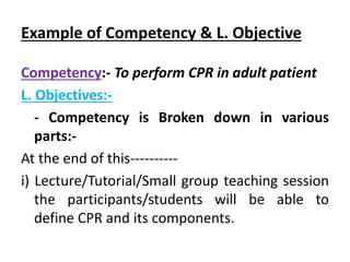 Example of Competency & L. Objective
Competency:- To perform CPR in adult patient
L. Objectives:-
- Competency is Broken down in various
parts:-
At the end of this----------
i) Lecture/Tutorial/Small group teaching session
the participants/students will be able to
define CPR and its components.
 