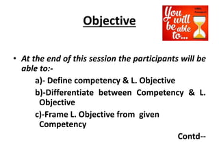 Objective
• At the end of this session the participants will be
able to:-
a)- Define competency & L. Objective
b)-Differentiate between Competency & L.
Objective
c)-Frame L. Objective from given
Competency
Contd--
 