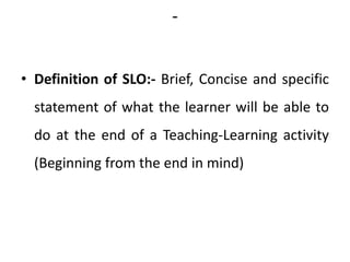 -
• Definition of SLO:- Brief, Concise and specific
statement of what the learner will be able to
do at the end of a Teaching-Learning activity
(Beginning from the end in mind)
 