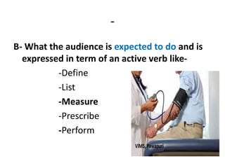 -
B- What the audience is expected to do and is
expressed in term of an active verb like-
-Define
-List
-Measure
-Prescribe
-Perform
 