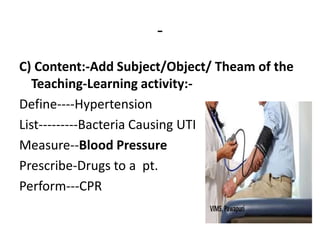 -
C) Content:-Add Subject/Object/ Theam of the
Teaching-Learning activity:-
Define----Hypertension
List---------Bacteria Causing UTI
Measure--Blood Pressure
Prescribe-Drugs to a pt.
Perform---CPR
 