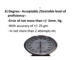 -
E) Degree:- Acceptable /Desirable level of
proficiency:-
-Error of not more than +/- 5mm. Hg.
-With accuracy of +/- 25 gm.
- In not more than 2 attempts etc
 