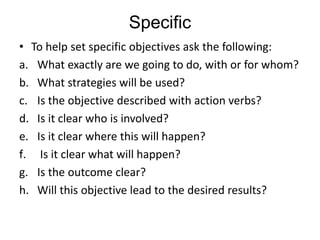 Specific
• To help set specific objectives ask the following:
a. What exactly are we going to do, with or for whom?
b. What strategies will be used?
c. Is the objective described with action verbs?
d. Is it clear who is involved?
e. Is it clear where this will happen?
f. Is it clear what will happen?
g. Is the outcome clear?
h. Will this objective lead to the desired results?
 