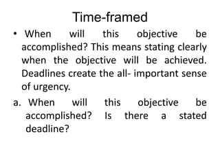 Time-framed
• When will this objective be
accomplished? This means stating clearly
when the objective will be achieved.
Deadlines create the all- important sense
of urgency.
a. When will this objective be
accomplished? Is there a stated
deadline?
 