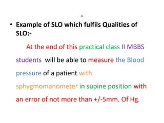 -
• Example of SLO which fulfils Qualities of
SLO:-
At the end of this practical class II MBBS
students will be able to measure the Blood
pressure of a patient with
sphygmomanometer in supine position with
an error of not more than +/-5mm. Of Hg.
 