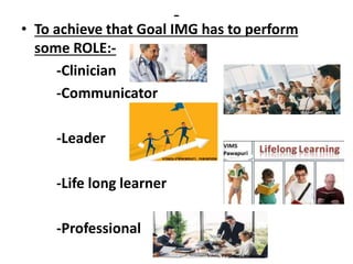 -
• To achieve that Goal IMG has to perform
some ROLE:-
-Clinician
-Communicator
-Leader
-Life long learner
-Professional
 
