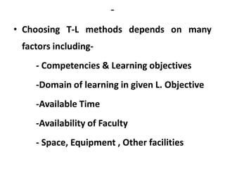 -
• Choosing T-L methods depends on many
factors including-
- Competencies & Learning objectives
-Domain of learning in given L. Objective
-Available Time
-Availability of Faculty
- Space, Equipment , Other facilities
 