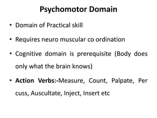 Psychomotor Domain
• Domain of Practical skill
• Requires neuro muscular co ordination
• Cognitive domain is prerequisite (Body does
only what the brain knows)
• Action Verbs:-Measure, Count, Palpate, Per
cuss, Auscultate, Inject, Insert etc
 