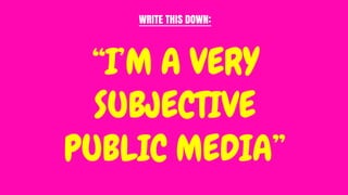 “I’M A VERY
SUBJECTIVE
PUBLIC MEDIA”
WRITE THIS DOWN:
 