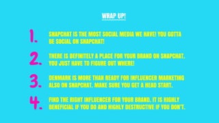 1. SNAPCHAT IS THE MOST SOCIAL MEDIA WE HAVE! YOU GOTTA
BE SOCIAL ON SNAPCHAT!
THERE IS DEFINITELY A PLACE FOR YOUR BRAND ON SNAPCHAT.
YOU JUST HAVE TO FIGURE OUT WHERE!
DENMARK IS MORE THAN READY FOR INFLUENCER MARKETING
ALSO ON SNAPCHAT. MAKE SURE YOU GET A HEAD START.
FIND THE RIGHT INFLUENCER FOR YOUR BRAND. IT IS HIGHLY
BENEFICIAL IF YOU DO AND HIGHLY DESTRUCTIVE IF YOU DON’T.
WRAP UP!
2.
3.
4.
 