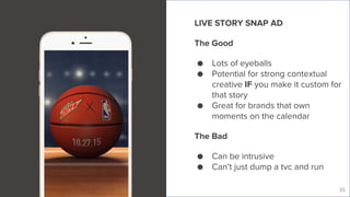 Live Story
35
LIVE STORY SNAP AD
The Good
● Lots of eyeballs
● Potential for strong contextual
creative IF you make it custom for
that story
● Great for brands that own
moments on the calendar
The Bad
● Can be intrusive
● Can’t just dump a tvc and run
 