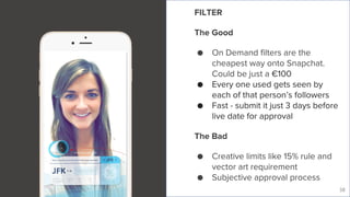 Live Story
38
FILTER
The Good
● On Demand filters are the
cheapest way onto Snapchat.
Could be just a €100
● Every one used gets seen by
each of that person’s followers
● Fast - submit it just 3 days before
live date for approval
The Bad
● Creative limits like 15% rule and
vector art requirement
● Subjective approval process
 