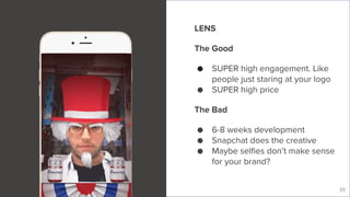 Live Story
39
LENS
The Good
● SUPER high engagement. Like
people just staring at your logo
● SUPER high price
The Bad
● 6-8 weeks development
● Snapchat does the creative
● Maybe selfies don’t make sense
for your brand?
 