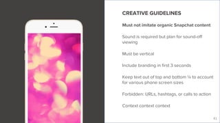 Live Story
41
CREATIVE GUIDELINES
Must not imitate organic Snapchat content
Sound is required but plan for sound-off
viewing
Must be vertical
Include branding in first 3 seconds
Keep text out of top and bottom ¼ to account
for various phone screen sizes
Forbidden: URLs, hashtags, or calls to action
Context context context
 