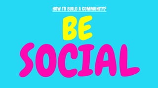 HOW TO BUILD A COMMUNITY?
BE
SOCIAL
 