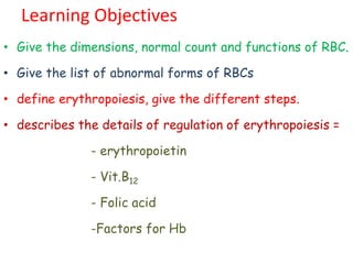 Learning Objectives
• Give the dimensions, normal count and functions of RBC.
• Give the list of abnormal forms of RBCs
• define erythropoiesis, give the different steps.
• describes the details of regulation of erythropoiesis =
- erythropoietin
- Vit.B12
- Folic acid
-Factors for Hb
 
