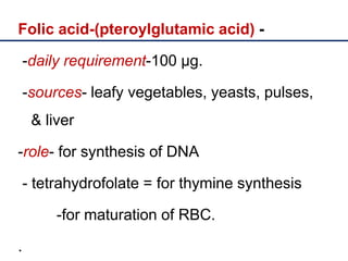Folic acid-(pteroylglutamic acid) -
-daily requirement-100 µg.
-sources- leafy vegetables, yeasts, pulses,
& liver
-role- for synthesis of DNA
- tetrahydrofolate = for thymine synthesis
-for maturation of RBC.
.
 