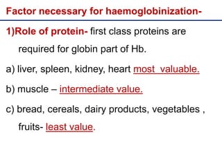 Factor necessary for haemoglobinization-
1)Role of protein- first class proteins are
required for globin part of Hb.
a) liver, spleen, kidney, heart most valuable.
b) muscle – intermediate value.
c) bread, cereals, dairy products, vegetables ,
fruits- least value.
 