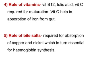 4) Role of vitamins- vit B12, folic acid, vit C
required for maturation. Vit C help in
absorption of iron from gut.
5) Role of bile salts- required for absorption
of copper and nickel which in turn essential
for haemoglobin synthesis.
 