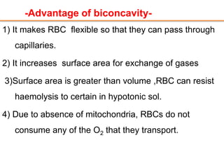 -Advantage of biconcavity-
1) It makes RBC flexible so that they can pass through
capillaries.
2) It increases surface area for exchange of gases
3)Surface area is greater than volume ,RBC can resist
haemolysis to certain in hypotonic sol.
4) Due to absence of mitochondria, RBCs do not
consume any of the O2 that they transport.
 