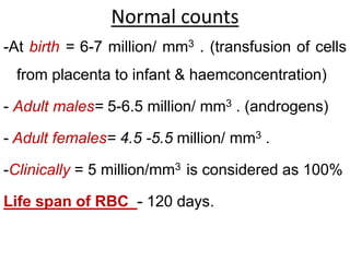 Normal counts
-At birth = 6-7 million/ mm3 . (transfusion of cells
from placenta to infant & haemconcentration)
- Adult males= 5-6.5 million/ mm3 . (androgens)
- Adult females= 4.5 -5.5 million/ mm3 .
-Clinically = 5 million/mm3 is considered as 100%
Life span of RBC - 120 days.
 