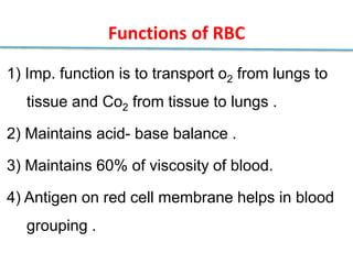 Functions of RBC
1) Imp. function is to transport o2 from lungs to
tissue and Co2 from tissue to lungs .
2) Maintains acid- base balance .
3) Maintains 60% of viscosity of blood.
4) Antigen on red cell membrane helps in blood
grouping .
 