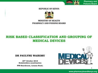 www.pharmacyboardkenya.org
Pharmacy and
Poisons Board
REPUBLIC	OF	KENYA
MINISTRY	OF	HEALTH
PHARMACY	AND	POISONS	BOARD
RISK BASED CLASSIFICATION AND GROUPING OF
MEDICAL DEVICES
DR PAULYNE WAIRIMU
25th October 2018
Stakeholders sensitization
PPB Boardroom, Lenana Road.
1
 