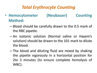 Total Erythrocyte Counting
• Hemocytometer (Neubauer) Counting
Method:
– Blood should be carefully drawn to the 0.5 mark of
the RBC pipette.
– An isotonic solution (Normal saline or Hayem’s
solution) should be drawn to the 101 mark to dilute
the blood.
– The blood and diluting fluid are mixed by shaking
the pipette vigorously in a horizontal position for
2to 3 minutes (to ensure complete hemolysis of
WBC).
 